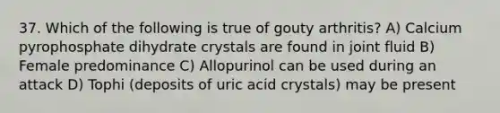 37. Which of the following is true of gouty arthritis? A) Calcium pyrophosphate dihydrate crystals are found in joint fluid B) Female predominance C) Allopurinol can be used during an attack D) Tophi (deposits of uric acid crystals) may be present