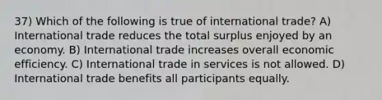 37) Which of the following is true of international trade? A) International trade reduces the total surplus enjoyed by an economy. B) International trade increases overall economic efficiency. C) International trade in services is not allowed. D) International trade benefits all participants equally.