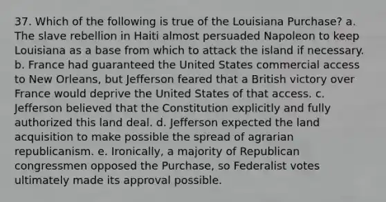 37. Which of the following is true of the Louisiana Purchase? a. The slave rebellion in Haiti almost persuaded Napoleon to keep Louisiana as a base from which to attack the island if necessary. b. France had guaranteed the United States commercial access to New Orleans, but Jefferson feared that a British victory over France would deprive the United States of that access. c. Jefferson believed that the Constitution explicitly and fully authorized this land deal. d. Jefferson expected the land acquisition to make possible the spread of agrarian republicanism. e. Ironically, a majority of Republican congressmen opposed the Purchase, so Federalist votes ultimately made its approval possible.