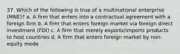 37. Which of the following is true of a multinational enterprise (MNE)? a. A firm that enters into a contractual agreement with a foreign firm b. A firm that enters foreign market via foreign direct investment (FDI) c. A firm that merely exports/imports products to host countries d. A firm that enters foreign market by non-equity mode