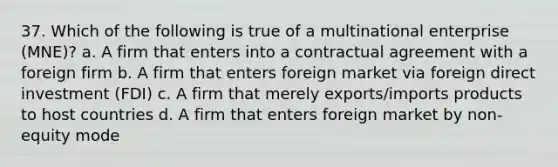 37. Which of the following is true of a multinational enterprise (MNE)? a. A firm that enters into a contractual agreement with a foreign firm b. A firm that enters foreign market via foreign direct investment (FDI) c. A firm that merely exports/imports products to host countries d. A firm that enters foreign market by non-equity mode