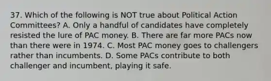 37. Which of the following is NOT true about Political Action Committees? A. Only a handful of candidates have completely resisted the lure of PAC money. B. There are far more PACs now than there were in 1974. C. Most PAC money goes to challengers rather than incumbents. D. Some PACs contribute to both challenger and incumbent, playing it safe.