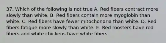 37. Which of the following is not true A. Red fibers contract more slowly than white. B. Red fibers contain more myoglobin than white. C. Red fibers have fewer mitochondria than white. D. Red fibers fatigue more slowly than white. E. Red roosters have red fibers and white chickens have white fibers.