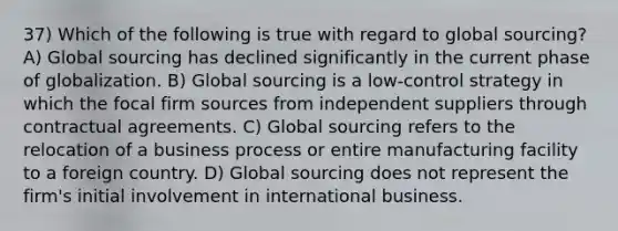 37) Which of the following is true with regard to global sourcing? A) Global sourcing has declined significantly in the current phase of globalization. B) Global sourcing is a low-control strategy in which the focal firm sources from independent suppliers through contractual agreements. C) Global sourcing refers to the relocation of a business process or entire manufacturing facility to a foreign country. D) Global sourcing does not represent the firm's initial involvement in international business.