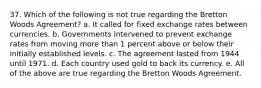 37. Which of the following is not true regarding the Bretton Woods Agreement? a. It called for fixed exchange rates between currencies. b. Governments intervened to prevent exchange rates from moving more than 1 percent above or below their initially established levels. c. The agreement lasted from 1944 until 1971. d. Each country used gold to back its currency. e. All of the above are true regarding the Bretton Woods Agreement.