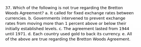 37. Which of the following is not true regarding the Bretton Woods Agreement? a. It called for fixed exchange rates between currencies. b. Governments intervened to prevent exchange rates from moving more than 1 percent above or below their initially established levels. c. The agreement lasted from 1944 until 1971. d. Each country used gold to back its currency. e. All of the above are true regarding the Bretton Woods Agreement.