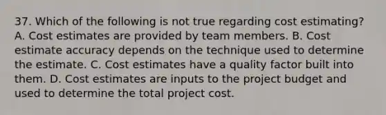 37. Which of the following is not true regarding cost estimating? A. Cost estimates are provided by team members. B. Cost estimate accuracy depends on the technique used to determine the estimate. C. Cost estimates have a quality factor built into them. D. Cost estimates are inputs to the project budget and used to determine the total project cost.