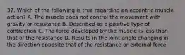 37. Which of the following is true regarding an eccentric muscle action? A. The muscle does not control the movement with gravity or resistance B. Described as a positive type of contraction C. The force developed by the muscle is less than that of the resistance D. Results in the joint angle changing in the direction opposite that of the resistance or external force