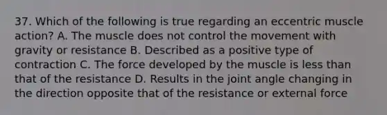 37. Which of the following is true regarding an eccentric muscle action? A. The muscle does not control the movement with gravity or resistance B. Described as a positive type of contraction C. The force developed by the muscle is <a href='https://www.questionai.com/knowledge/k7BtlYpAMX-less-than' class='anchor-knowledge'>less than</a> that of the resistance D. Results in the joint angle changing in the direction opposite that of the resistance or external force