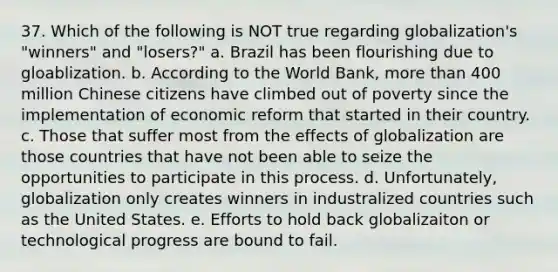 37. Which of the following is NOT true regarding globalization's "winners" and "losers?" a. Brazil has been flourishing due to gloablization. b. According to the World Bank, more than 400 million Chinese citizens have climbed out of poverty since the implementation of economic reform that started in their country. c. Those that suffer most from the effects of globalization are those countries that have not been able to seize the opportunities to participate in this process. d. Unfortunately, globalization only creates winners in industralized countries such as the United States. e. Efforts to hold back globalizaiton or technological progress are bound to fail.