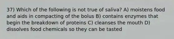 37) Which of the following is not true of saliva? A) moistens food and aids in compacting of the bolus B) contains enzymes that begin the breakdown of proteins C) cleanses the mouth D) dissolves food chemicals so they can be tasted