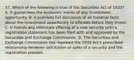 37. Which of the following is true of the Securities Act of 1933? A. It guarantees the economic merits of any investment opportunity. B. It prohibits full disclosure of all material facts about the investment opportunity to offerees before they invest. C. It forbids any interstate offering of a new security until a registration statement has been filed with and approved by the Securities and Exchange Commission. D. The Securities and Exchange Commission has repealed the 1933 Act's prescribed relationship between solicitation or sales of a security and the registration process.