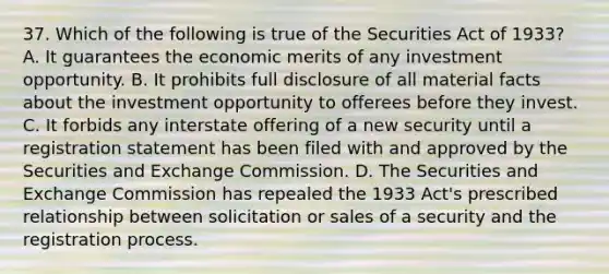 37. Which of the following is true of the Securities Act of 1933? A. It guarantees the economic merits of any investment opportunity. B. It prohibits full disclosure of all material facts about the investment opportunity to offerees before they invest. C. It forbids any interstate offering of a new security until a registration statement has been filed with and approved by the Securities and Exchange Commission. D. The Securities and Exchange Commission has repealed the 1933 Act's prescribed relationship between solicitation or sales of a security and the registration process.