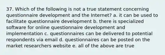 37. Which of the following is not a true statement concerning questionnaire development and the Internet? a. it can be used to facilitate questionnaire development b. there is specialized software for online questionnaire development and implementation c. questionnaires can be delivered to potential respondents via email d. questionnaires can be posted on the market researchers website e. all of the above are true