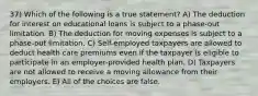 37) Which of the following is a true statement? A) The deduction for interest on educational loans is subject to a phase-out limitation. B) The deduction for moving expenses is subject to a phase-out limitation. C) Self-employed taxpayers are allowed to deduct health care premiums even if the taxpayer is eligible to participate in an employer-provided health plan. D) Taxpayers are not allowed to receive a moving allowance from their employers. E) All of the choices are false.