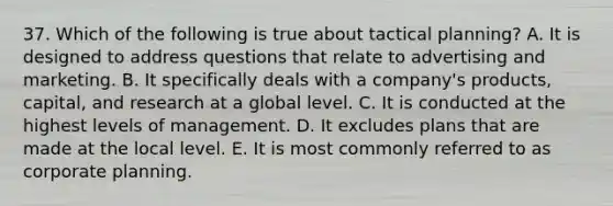 37. Which of the following is true about tactical planning? A. It is designed to address questions that relate to advertising and marketing. B. It specifically deals with a company's products, capital, and research at a global level. C. It is conducted at the highest levels of management. D. It excludes plans that are made at the local level. E. It is most commonly referred to as corporate planning.