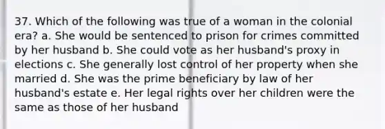 37. Which of the following was true of a woman in the colonial era? a. She would be sentenced to prison for crimes committed by her husband b. She could vote as her husband's proxy in elections c. She generally lost control of her property when she married d. She was the prime beneficiary by law of her husband's estate e. Her legal rights over her children were the same as those of her husband