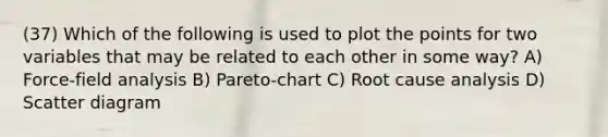 (37) Which of the following is used to plot the points for two variables that may be related to each other in some way? A) Force-field analysis B) Pareto-chart C) Root cause analysis D) Scatter diagram