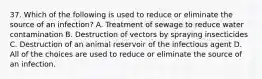 37. Which of the following is used to reduce or eliminate the source of an infection? A. Treatment of sewage to reduce water contamination B. Destruction of vectors by spraying insecticides C. Destruction of an animal reservoir of the infectious agent D. All of the choices are used to reduce or eliminate the source of an infection.