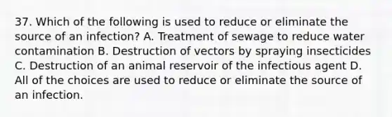 37. Which of the following is used to reduce or eliminate the source of an infection? A. Treatment of sewage to reduce water contamination B. Destruction of vectors by spraying insecticides C. Destruction of an animal reservoir of the infectious agent D. All of the choices are used to reduce or eliminate the source of an infection.