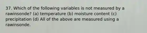 37. Which of the following variables is not measured by a rawinsonde? (a) temperature (b) moisture content (c) precipitation (d) All of the above are measured using a rawinsonde.