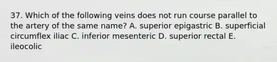 37. Which of the following veins does not run course parallel to the artery of the same name? A. superior epigastric B. superficial circumflex iliac C. inferior mesenteric D. superior rectal E. ileocolic