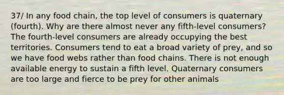 37/ In any food chain, the top level of consumers is quaternary (fourth). Why are there almost never any fifth-level consumers? The fourth-level consumers are already occupying the best territories. Consumers tend to eat a broad variety of prey, and so we have food webs rather than food chains. There is not enough available energy to sustain a fifth level. Quaternary consumers are too large and fierce to be prey for other animals