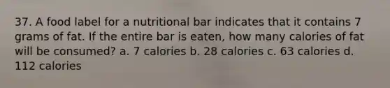 37. A food label for a nutritional bar indicates that it contains 7 grams of fat. If the entire bar is eaten, how many calories of fat will be consumed? a. 7 calories b. 28 calories c. 63 calories d. 112 calories