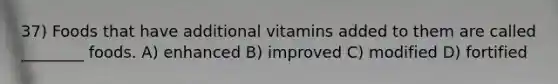 37) Foods that have additional vitamins added to them are called ________ foods. A) enhanced B) improved C) modified D) fortified