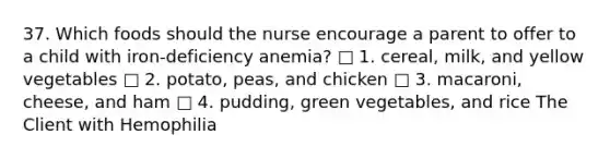 37. Which foods should the nurse encourage a parent to offer to a child with iron-deficiency anemia? □ 1. cereal, milk, and yellow vegetables □ 2. potato, peas, and chicken □ 3. macaroni, cheese, and ham □ 4. pudding, green vegetables, and rice The Client with Hemophilia