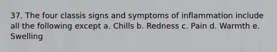 37. The four classis signs and symptoms of inflammation include all the following except a. Chills b. Redness c. Pain d. Warmth e. Swelling