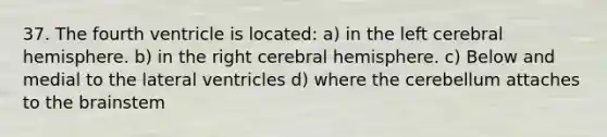 37. The fourth ventricle is located: a) in the left cerebral hemisphere. b) in the right cerebral hemisphere. c) Below and medial to the lateral ventricles d) where the cerebellum attaches to the brainstem