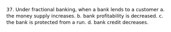 37. Under fractional banking, when a bank lends to a customer a. the money supply increases. b. bank profitability is decreased. c. the bank is protected from a run. d. bank credit decreases.