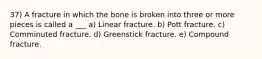 37) A fracture in which the bone is broken into three or more pieces is called a ___ a) Linear fracture. b) Pott fracture. c) Comminuted fracture. d) Greenstick fracture. e) Compound fracture.