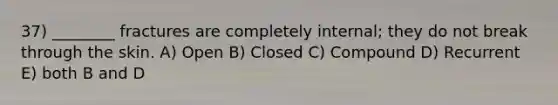 37) ________ fractures are completely internal; they do not break through the skin. A) Open B) Closed C) Compound D) Recurrent E) both B and D