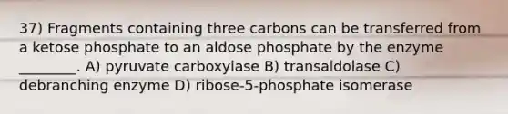 37) Fragments containing three carbons can be transferred from a ketose phosphate to an aldose phosphate by the enzyme ________. A) pyruvate carboxylase B) transaldolase C) debranching enzyme D) ribose-5-phosphate isomerase