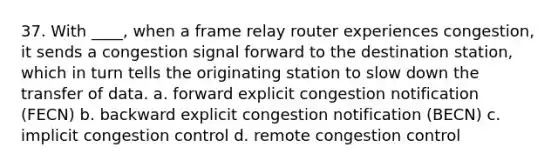 37. With ____, when a frame relay router experiences congestion, it sends a congestion signal forward to the destination station, which in turn tells the originating station to slow down the transfer of data. a. forward explicit congestion notification (FECN) b. backward explicit congestion notification (BECN) c. implicit congestion control d. remote congestion control