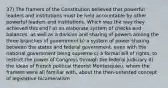 37) The framers of the Constitution believed that powerful leaders and institutions must be held accountable by other powerful leaders and institutions. Which was the way they achieved this end? a) an elaborate system of checks and balances, as well as a division and sharing of powers among the three branches of government b) a system of power sharing between the states and federal government, even with the national government being supreme c) a formal bill of rights, to restrict the power of Congress through the federal judiciary d) the ideas of French political theorist Montesquieu, whom the framers were all familiar with, about the then-untested concept of legislative bicameralism