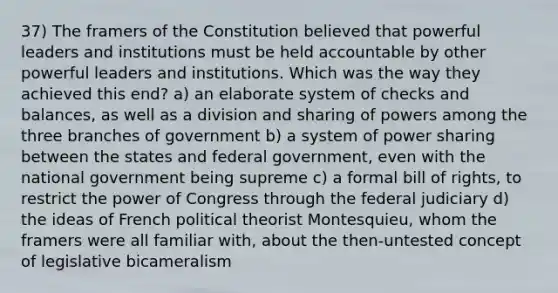 37) The framers of the Constitution believed that powerful leaders and institutions must be held accountable by other powerful leaders and institutions. Which was the way they achieved this end? a) an elaborate system of checks and balances, as well as a division and sharing of powers among the three branches of government b) a system of power sharing between the states and federal government, even with the national government being supreme c) a formal bill of rights, to restrict the power of Congress through the federal judiciary d) the ideas of French political theorist Montesquieu, whom the framers were all familiar with, about the then-untested concept of legislative bicameralism