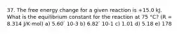 37. The free energy change for a given reaction is +15.0 kJ. What is the equilibrium constant for the reaction at 75 °C? (R = 8.314 J/K·mol) a) 5.60 ́ 10-3 b) 6.82 ́ 10-1 c) 1.01 d) 5.18 e) 178