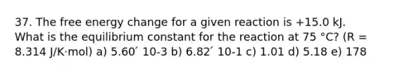 37. The free energy change for a given reaction is +15.0 kJ. What is the equilibrium constant for the reaction at 75 °C? (R = 8.314 J/K·mol) a) 5.60 ́ 10-3 b) 6.82 ́ 10-1 c) 1.01 d) 5.18 e) 178