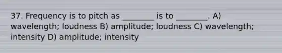 37. Frequency is to pitch as ________ is to ________. A) wavelength; loudness B) amplitude; loudness C) wavelength; intensity D) amplitude; intensity