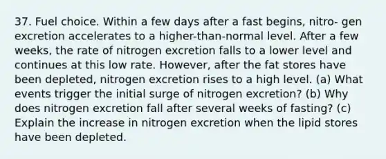 37. Fuel choice. Within a few days after a fast begins, nitro- gen excretion accelerates to a higher-than-normal level. After a few weeks, the rate of nitrogen excretion falls to a lower level and continues at this low rate. However, after the fat stores have been depleted, nitrogen excretion rises to a high level. (a) What events trigger the initial surge of nitrogen excretion? (b) Why does nitrogen excretion fall after several weeks of fasting? (c) Explain the increase in nitrogen excretion when the lipid stores have been depleted.