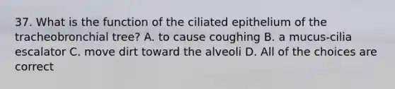 37. What is the function of the ciliated epithelium of the tracheobronchial tree? A. to cause coughing B. a mucus-cilia escalator C. move dirt toward the alveoli D. All of the choices are correct