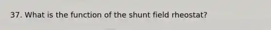 37. What is the function of the shunt field rheostat?