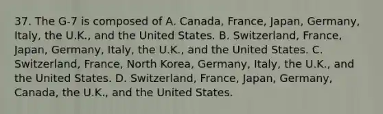 37. The G-7 is composed of A. Canada, France, Japan, Germany, Italy, the U.K., and the United States. B. Switzerland, France, Japan, Germany, Italy, the U.K., and the United States. C. Switzerland, France, North Korea, Germany, Italy, the U.K., and the United States. D. Switzerland, France, Japan, Germany, Canada, the U.K., and the United States.