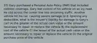 37) Gary purchased a Personal Auto Policy (PAP) that included collision coverage. Gary lost control of his vehicle on an icy road. He slid across the center line into oncoming traffic. Another vehicle hit his car, causing severe damage to it. Ignoring any deductible, what is the insurer's liability for damage to Gary's car? A) the greater of the actual cash value or the amount necessary to repair or replace the vehicle B) the replacement cost of the vehicle C) the lesser of the actual cash value or the amount necessary to repair or replace the vehicle D) the original purchase price of the vehicle