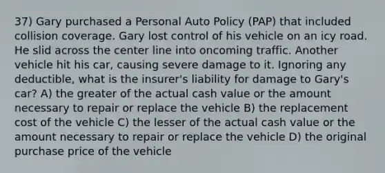 37) Gary purchased a Personal Auto Policy (PAP) that included collision coverage. Gary lost control of his vehicle on an icy road. He slid across the center line into oncoming traffic. Another vehicle hit his car, causing severe damage to it. Ignoring any deductible, what is the insurer's liability for damage to Gary's car? A) the greater of the actual cash value or the amount necessary to repair or replace the vehicle B) the replacement cost of the vehicle C) the lesser of the actual cash value or the amount necessary to repair or replace the vehicle D) the original purchase price of the vehicle