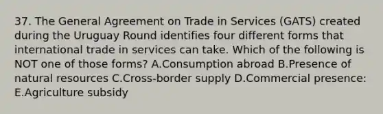 37. The General Agreement on Trade in Services (GATS) created during the Uruguay Round identifies four different forms that international trade in services can take. Which of the following is NOT one of those forms? A.Consumption abroad B.Presence of natural resources C.Cross-border supply D.Commercial presence: E.Agriculture subsidy