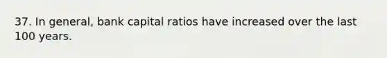 37. In general, bank capital ratios have increased over the last 100 years.